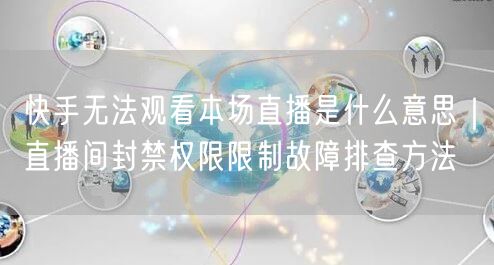 快手无法观看本场直播是什么意思｜直播间封禁权限限制故障排查方法