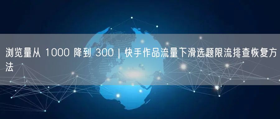 浏览量从 1000 降到 300｜快手作品流量下滑选题限流排查恢复方法
