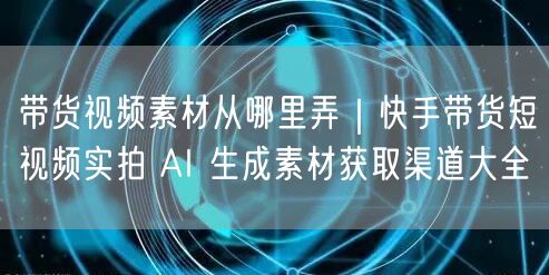 带货视频素材从哪里弄｜快手带货短视频实拍 AI 生成素材获取渠道大全