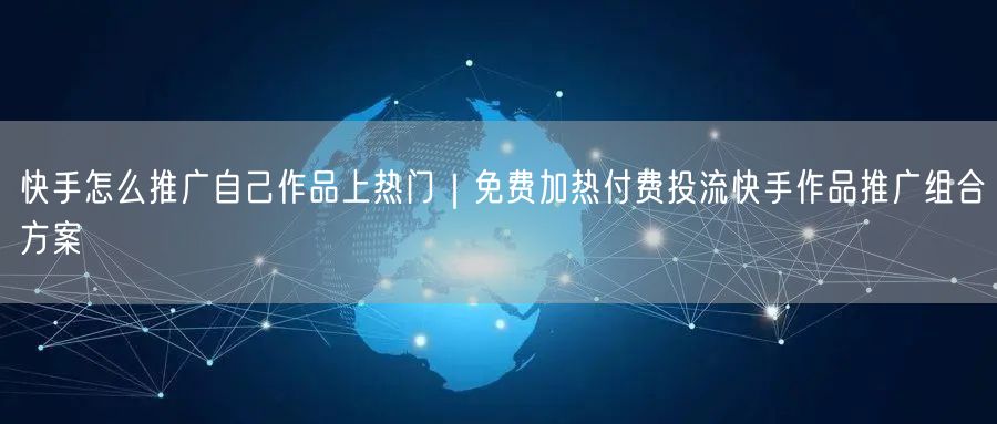 快手怎么推广自己作品上热门｜免费加热付费投流快手作品推广组合方案