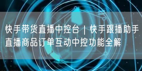 快手带货直播中控台｜快手跟播助手直播商品订单互动中控功能全解