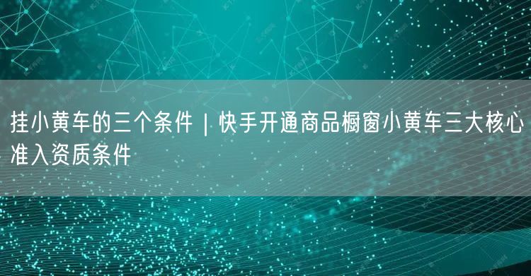挂小黄车的三个条件｜快手开通商品橱窗小黄车三大核心准入资质条件