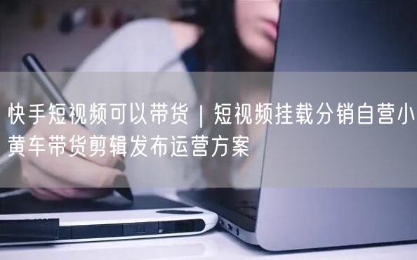 快手短视频可以带货｜短视频挂载分销自营小黄车带货剪辑发布运营方案
