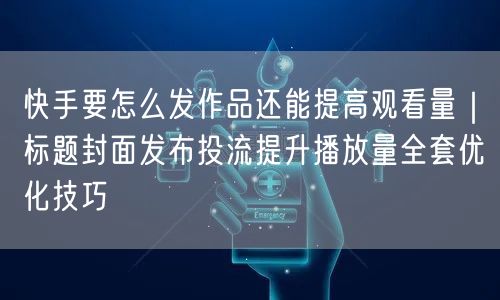 快手要怎么发作品还能提高观看量｜标题封面发布投流提升播放量全套优化技巧