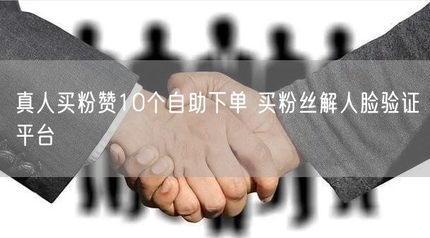真人买粉赞10个自助下单 买粉丝解人脸验证平台