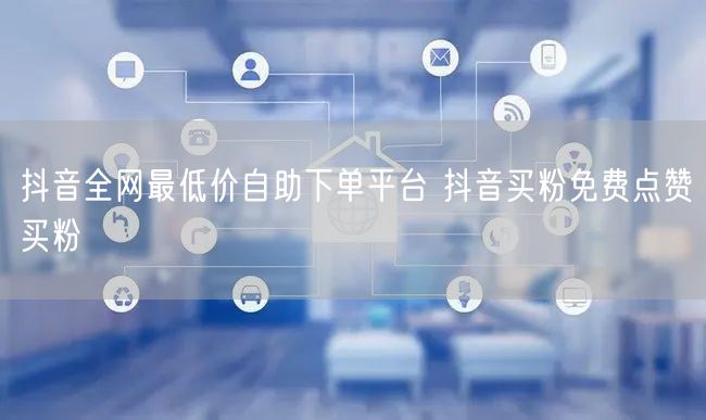 抖音全网最低价自助下单平台 抖音买粉免费点赞买粉