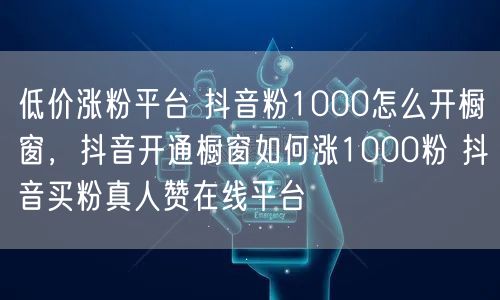 低价涨粉平台 抖音粉1000怎么开橱窗，抖音开通橱窗如何涨1000粉 抖音买粉真人赞在线平台