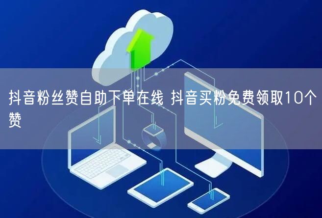 抖音粉丝赞自助下单在线 抖音买粉免费领取10个赞