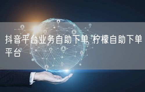 抖音平台业务自助下单 柠檬自助下单平台
