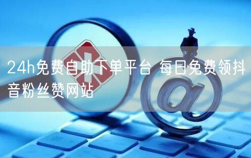 24h免费自助下单平台 每日免费领抖音粉丝赞网站