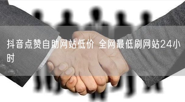 抖音点赞自助网站低价 全网最低刷网站24小时