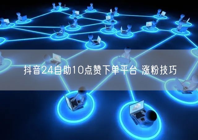 抖音24自助10点赞下单平台 涨粉技巧