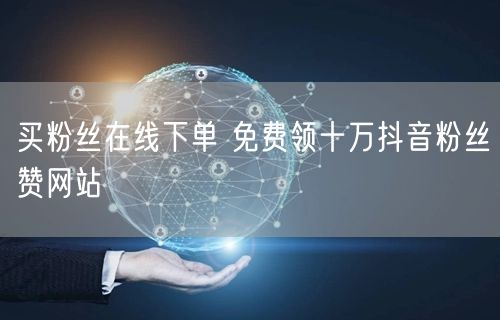 买粉丝在线下单 免费领十万抖音粉丝赞网站