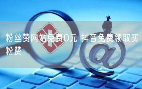 粉丝赞网站免费0元 抖音免费领取买粉赞