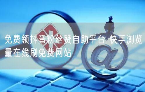免费领抖音粉丝赞自助平台 快手浏览量在线刷免费网站