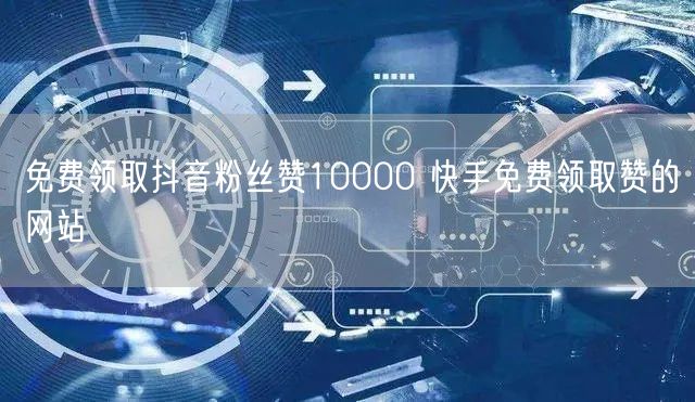 免费领取抖音粉丝赞10000 快手免费领取赞的网站
