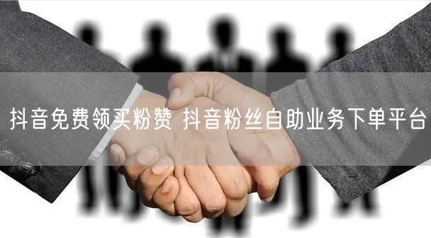 抖音免费领买粉赞 抖音粉丝自助业务下单平台