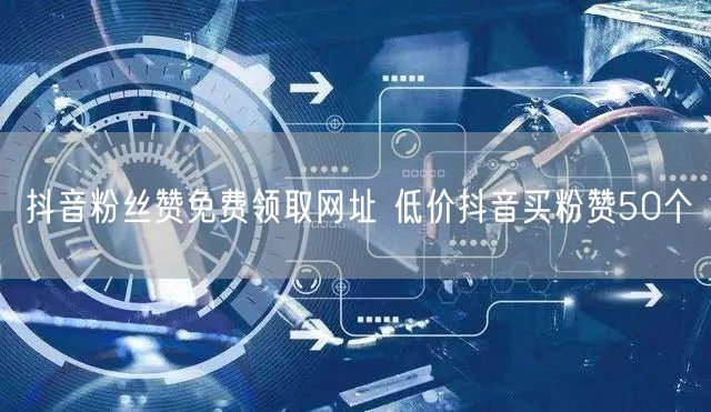 抖音粉丝赞免费领取网址 低价抖音买粉赞50个